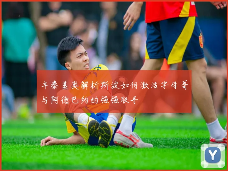 丰泰基奥解析斯波如何激活字母哥与阿德巴约的强强联手