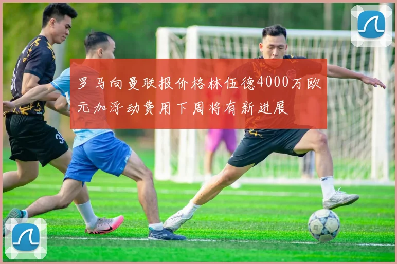 罗马向曼联报价格林伍德4000万欧元加浮动费用下周将有新进展