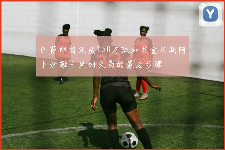 巴萨即将完成150万欧加奖金买断阿卜杜勒卡里姆交易的最后步骤