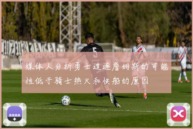 媒体人分析勇士追逐詹姆斯的可能性低于骑士热火和快船的原因