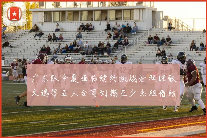 广东队今夏面临续约挑战杜润旺张文逸等五人合同到期王少杰租借结束