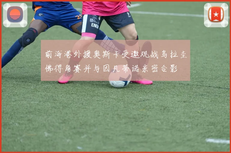 前海港外援奥斯卡受邀观战乌拉圭佛得角赛并与因凡蒂诺亲密合影