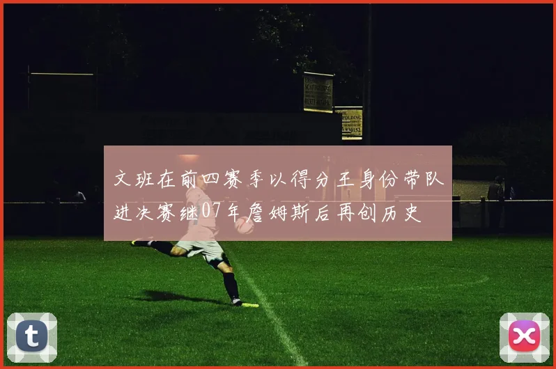 文班在前四赛季以得分王身份带队进决赛继07年詹姆斯后再创历史
