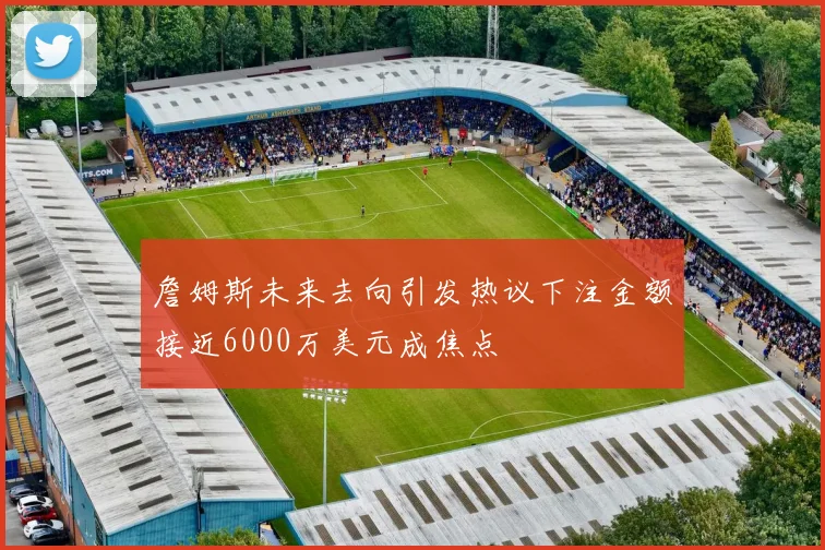 詹姆斯未来去向引发热议下注金额接近6000万美元成焦点