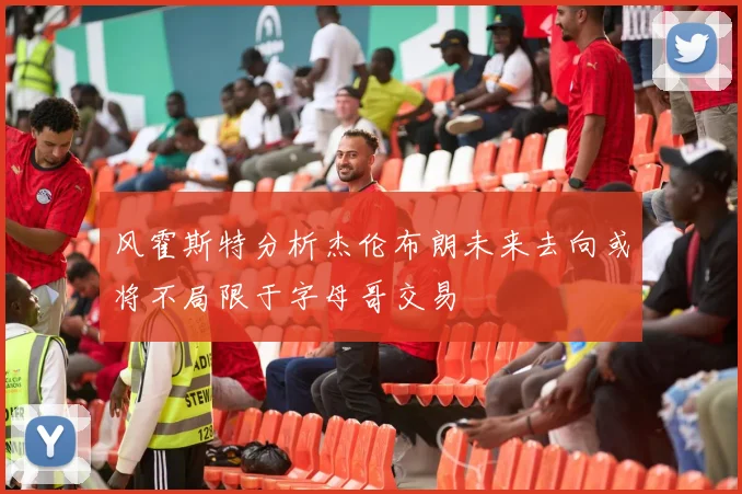 风霍斯特分析杰伦布朗未来去向或将不局限于字母哥交易