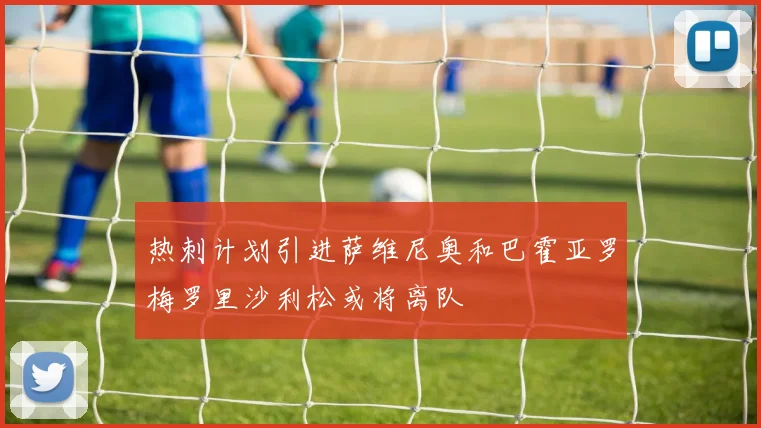 热刺计划引进萨维尼奥和巴霍亚罗梅罗里沙利松或将离队